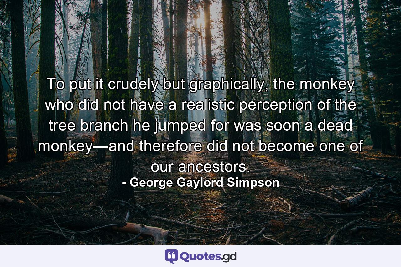 To put it crudely but graphically, the monkey who did not have a realistic perception of the tree branch he jumped for was soon a dead monkey—and therefore did not become one of our ancestors. - Quote by George Gaylord Simpson