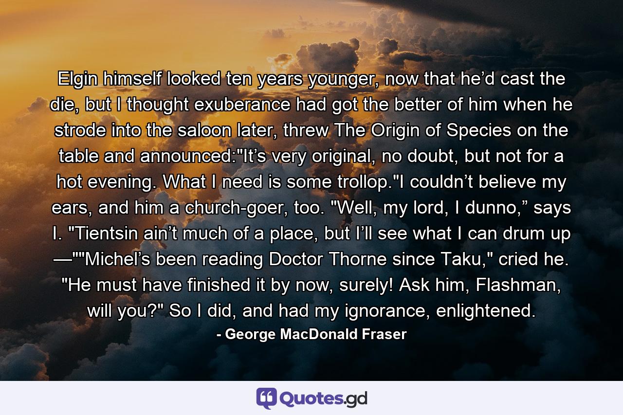 Elgin himself looked ten years younger, now that he’d cast the die, but I thought exuberance had got the better of him when he strode into the saloon later, threw The Origin of Species on the table and announced: