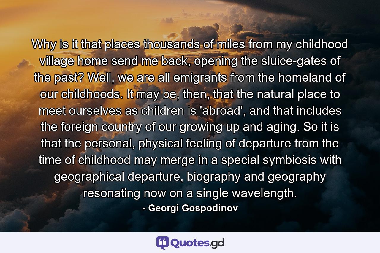 Why is it that places thousands of miles from my childhood village home send me back, opening the sluice-gates of the past? Well, we are all emigrants from the homeland of our childhoods. It may be, then, that the natural place to meet ourselves as children is 'abroad', and that includes the foreign country of our growing up and aging. So it is that the personal, physical feeling of departure from the time of childhood may merge in a special symbiosis with geographical departure, biography and geography resonating now on a single wavelength. - Quote by Georgi Gospodinov