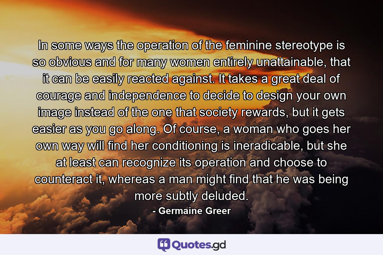 In some ways the operation of the feminine stereotype is so obvious and for many women entirely unattainable, that it can be easily reacted against. It takes a great deal of courage and independence to decide to design your own image instead of the one that society rewards, but it gets easier as you go along. Of course, a woman who goes her own way will find her conditioning is ineradicable, but she at least can recognize its operation and choose to counteract it, whereas a man might find that he was being more subtly deluded. - Quote by Germaine Greer