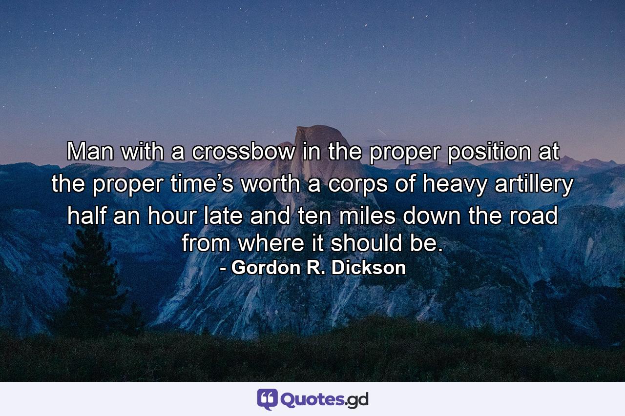 Man with a crossbow in the proper position at the proper time’s worth a corps of heavy artillery half an hour late and ten miles down the road from where it should be. - Quote by Gordon R. Dickson