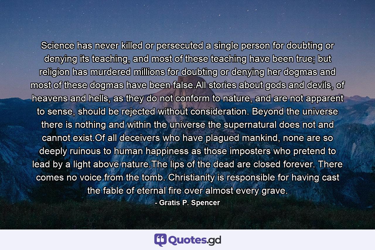 Science has never killed or persecuted a single person for doubting or denying its teaching, and most of these teaching have been true; but religion has murdered millions for doubting or denying her dogmas and most of these dogmas have been false.All stories about gods and devils, of heavens and hells, as they do not conform to nature, and are not apparent to sense, should be rejected without consideration. Beyond the universe there is nothing and within the universe the supernatural does not and cannot exist.Of all deceivers who have plagued mankind, none are so deeply ruinous to human happiness as those imposters who pretend to lead by a light above nature.The lips of the dead are closed forever. There comes no voice from the tomb. Christianity is responsible for having cast the fable of eternal fire over almost every grave. - Quote by Gratis P. Spencer