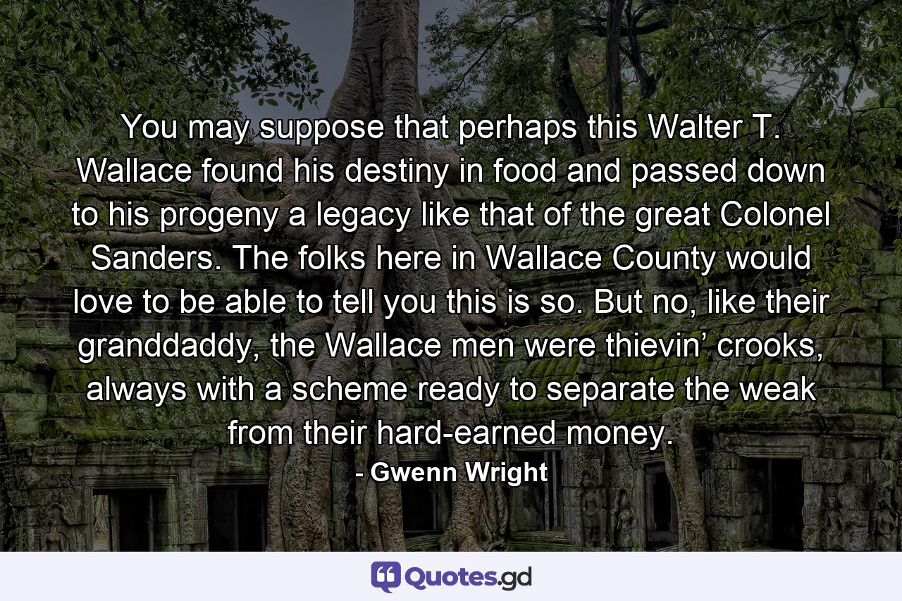 You may suppose that perhaps this Walter T. Wallace found his destiny in food and passed down to his progeny a legacy like that of the great Colonel Sanders. The folks here in Wallace County would love to be able to tell you this is so. But no, like their granddaddy, the Wallace men were thievin’ crooks, always with a scheme ready to separate the weak from their hard-earned money. - Quote by Gwenn Wright