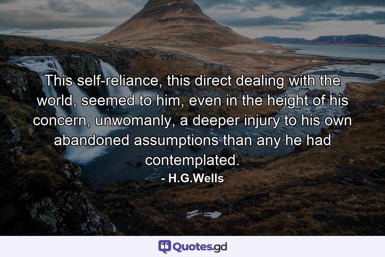 This self-reliance, this direct dealing with the world, seemed to him, even in the height of his concern, unwomanly, a deeper injury to his own abandoned assumptions than any he had contemplated. - Quote by H.G.Wells