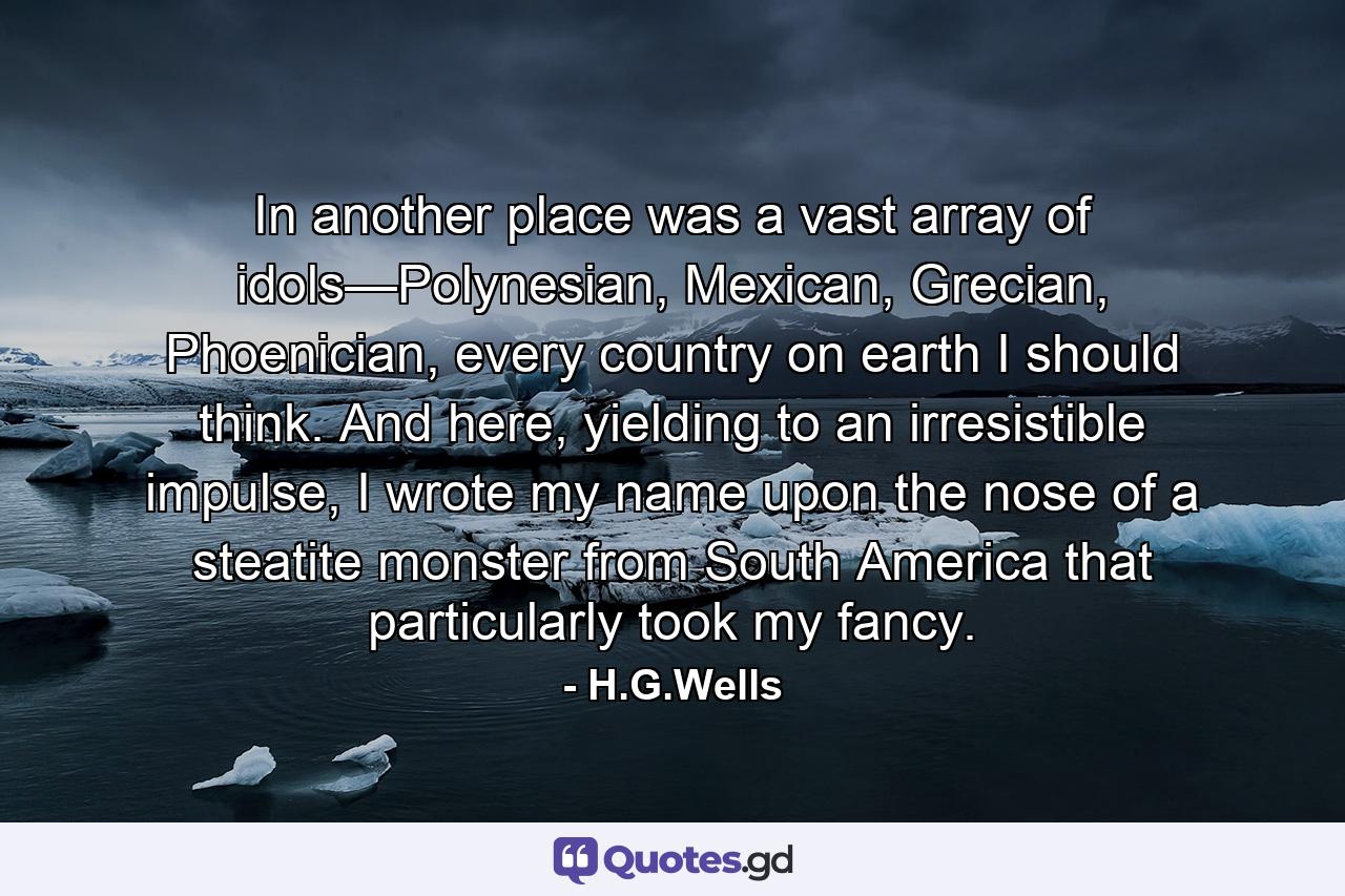 In another place was a vast array of idols—Polynesian, Mexican, Grecian, Phoenician, every country on earth I should think. And here, yielding to an irresistible impulse, I wrote my name upon the nose of a steatite monster from South America that particularly took my fancy. - Quote by H.G.Wells