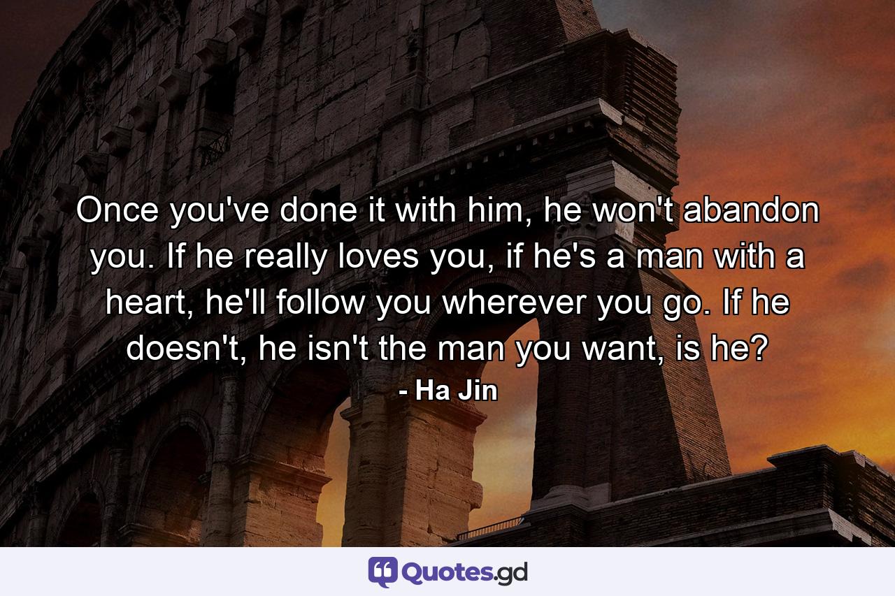 Once you've done it with him, he won't abandon you. If he really loves you, if he's a man with a heart, he'll follow you wherever you go. If he doesn't, he isn't the man you want, is he? - Quote by Ha Jin