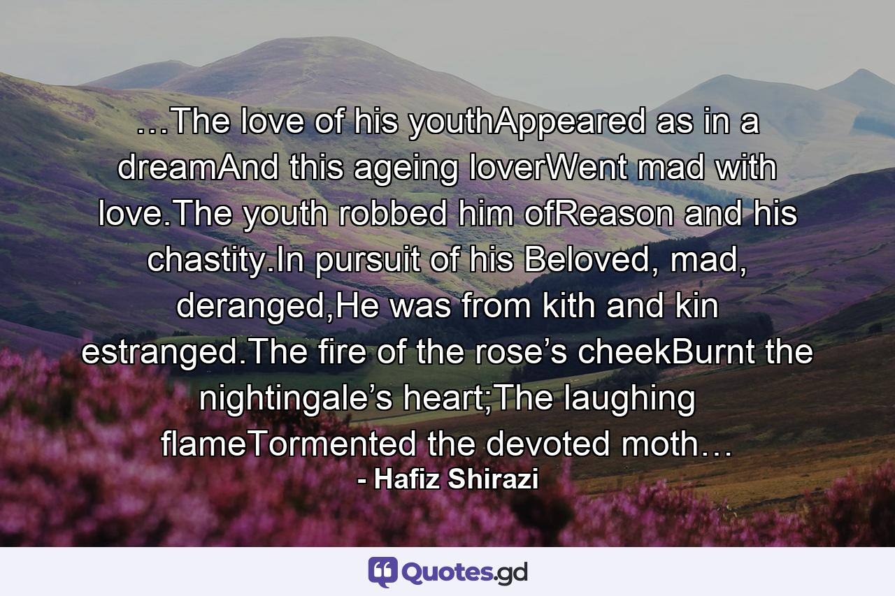 …The love of his youthAppeared as in a dreamAnd this ageing loverWent mad with love.The youth robbed him ofReason and his chastity.In pursuit of his Beloved, mad, deranged,He was from kith and kin estranged.The fire of the rose’s cheekBurnt the nightingale’s heart;The laughing flameTormented the devoted moth… - Quote by Hafiz Shirazi