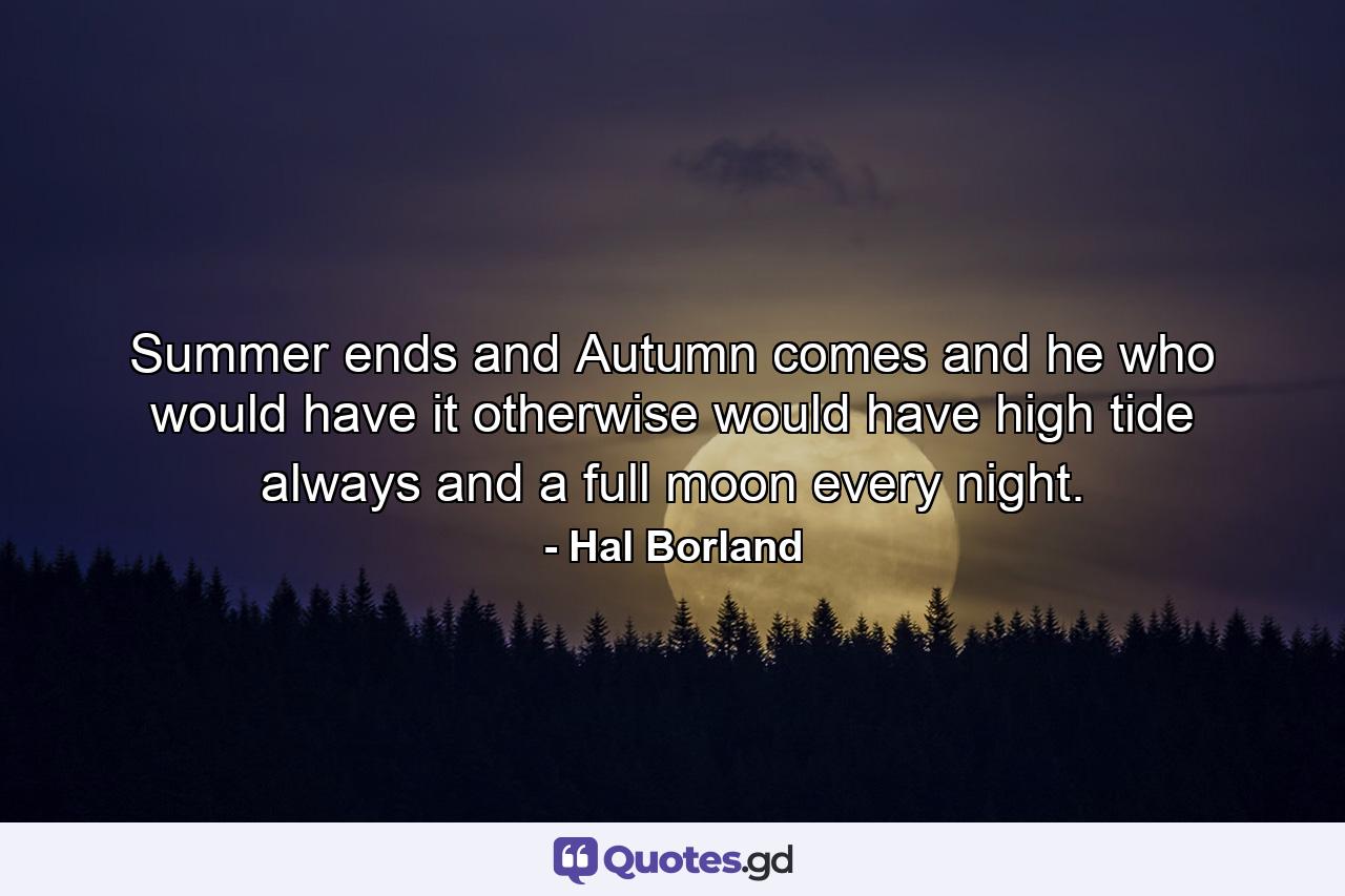 Summer ends  and Autumn comes  and he who would have it otherwise would have high tide always and a full moon every night. - Quote by Hal Borland