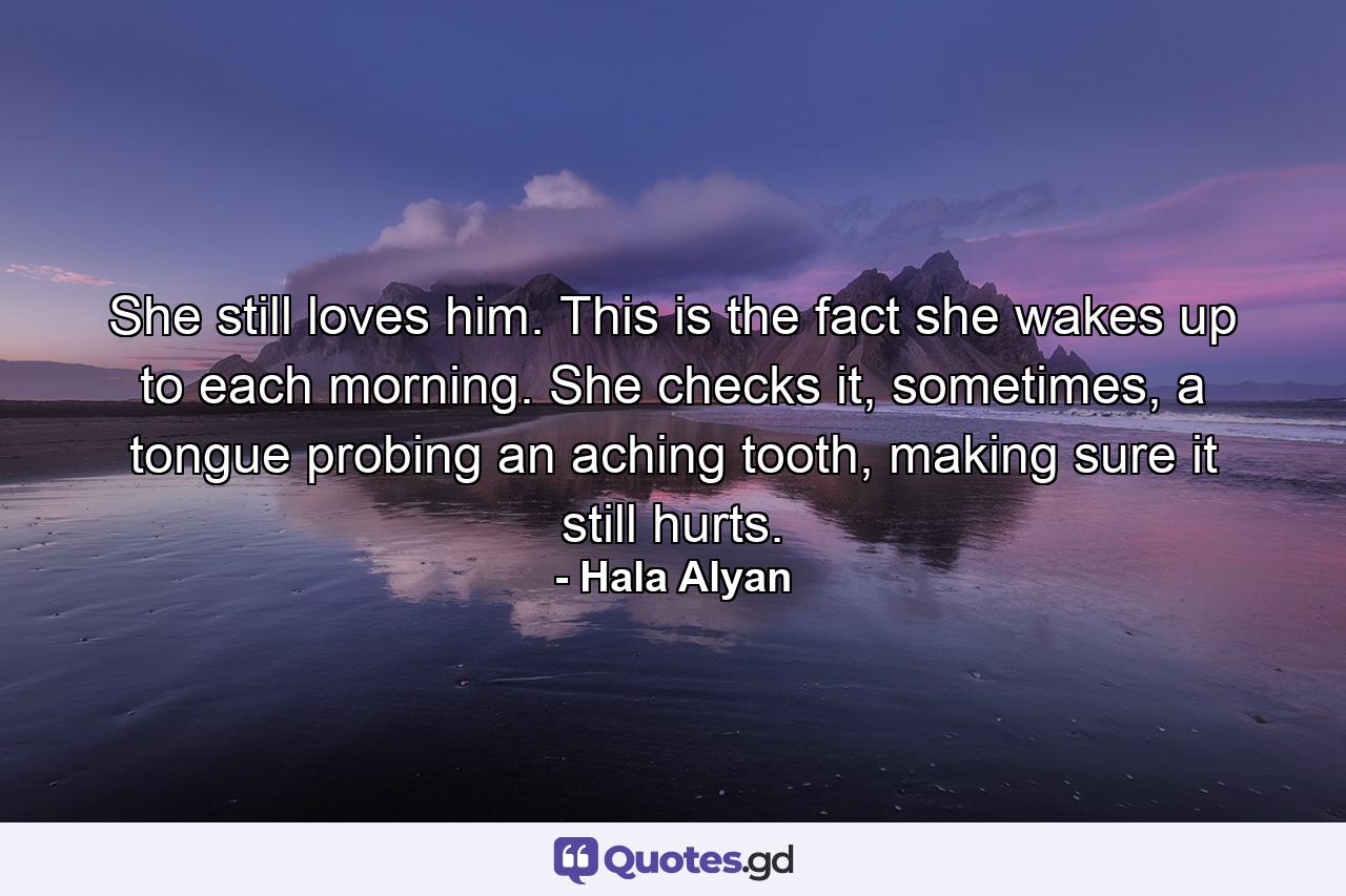 She still loves him. This is the fact she wakes up to each morning. She checks it, sometimes, a tongue probing an aching tooth, making sure it still hurts. - Quote by Hala Alyan