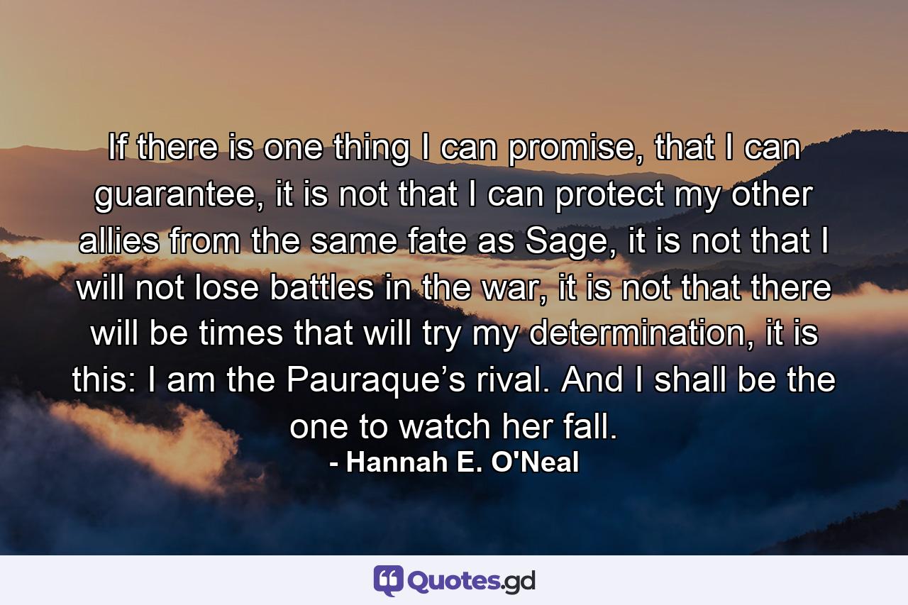 If there is one thing I can promise, that I can guarantee, it is not that I can protect my other allies from the same fate as Sage, it is not that I will not lose battles in the war, it is not that there will be times that will try my determination, it is this: I am the Pauraque’s rival. And I shall be the one to watch her fall. - Quote by Hannah E. O'Neal