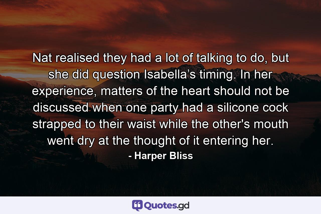 Nat realised they had a lot of talking to do, but she did question Isabella’s timing. In her experience, matters of the heart should not be discussed when one party had a silicone cock strapped to their waist while the other's mouth went dry at the thought of it entering her. - Quote by Harper Bliss