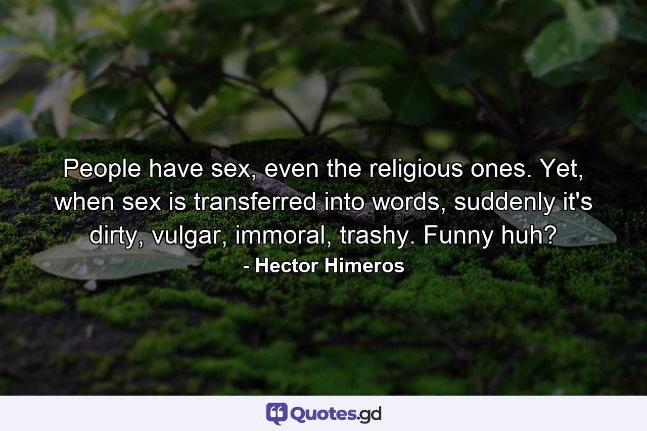 People have sex, even the religious ones. Yet, when sex is transferred into words, suddenly it's dirty, vulgar, immoral, trashy. Funny huh? - Quote by Hector Himeros