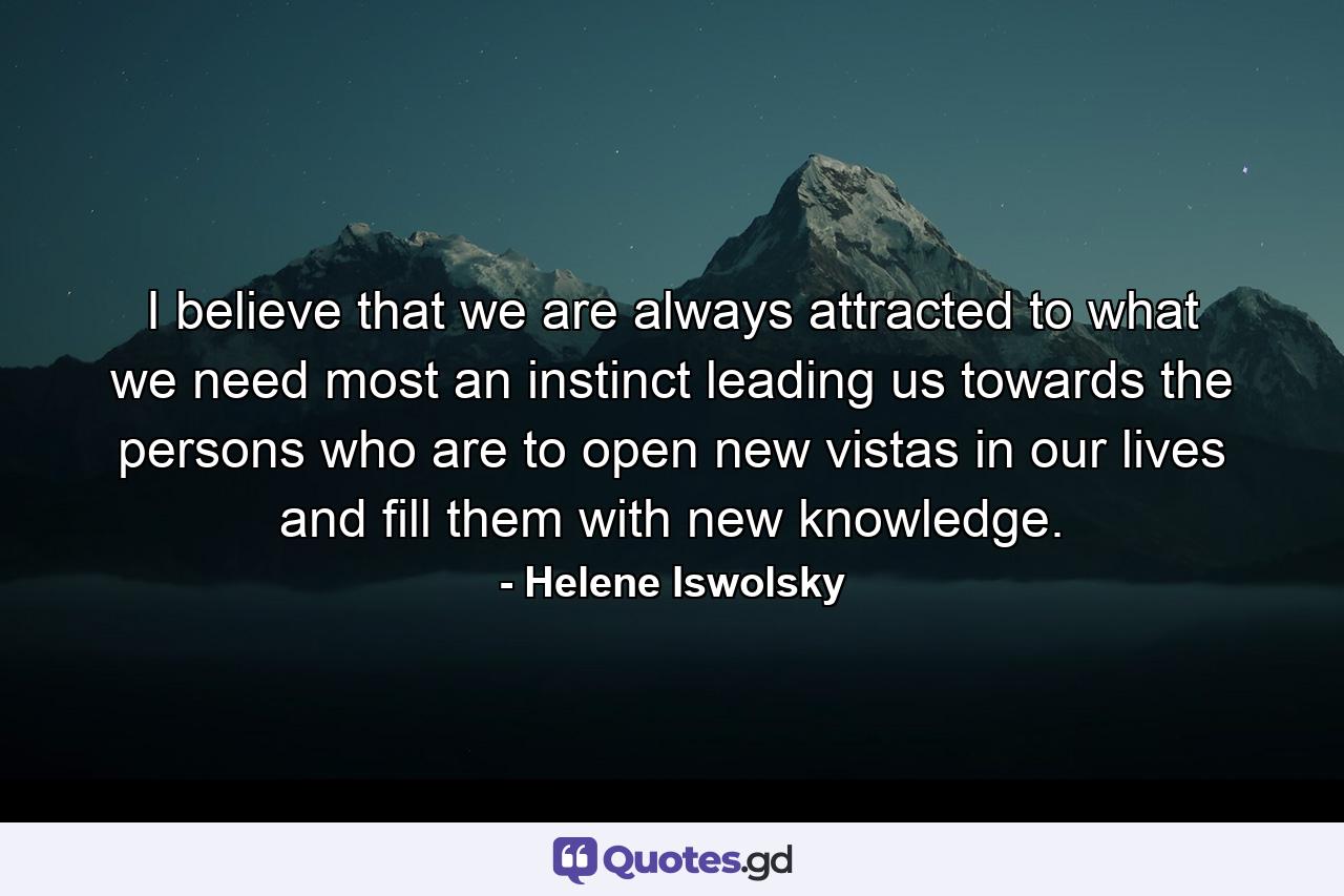 I believe that we are always attracted to what we need most  an instinct leading us towards the persons who are to open new vistas in our lives and fill them with new knowledge. - Quote by Helene Iswolsky