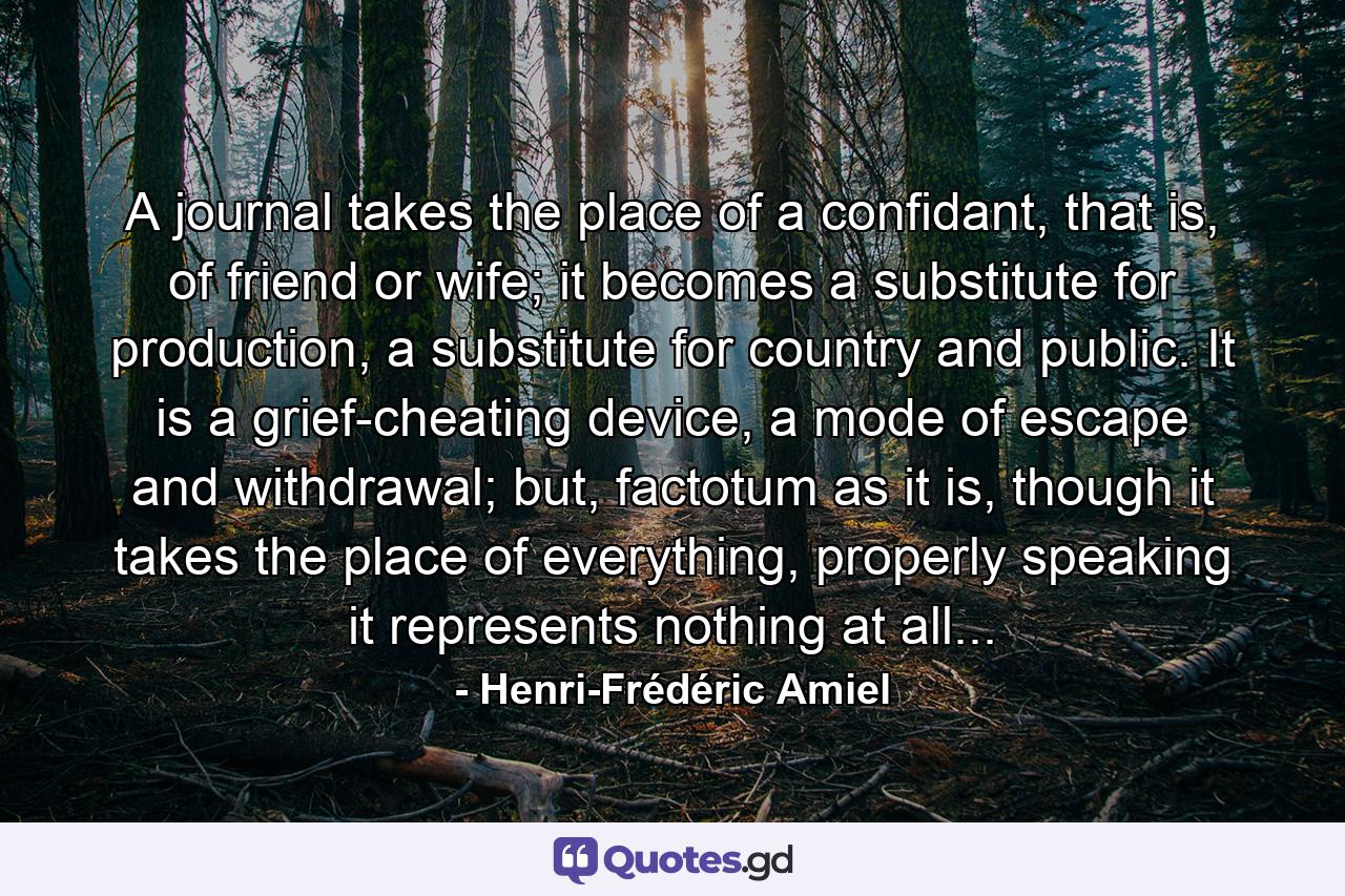 A journal takes the place of a confidant, that is, of friend or wife; it becomes a substitute for production, a substitute for country and public. It is a grief-cheating device, a mode of escape and withdrawal; but, factotum as it is, though it takes the place of everything, properly speaking it represents nothing at all... - Quote by Henri-Frédéric Amiel