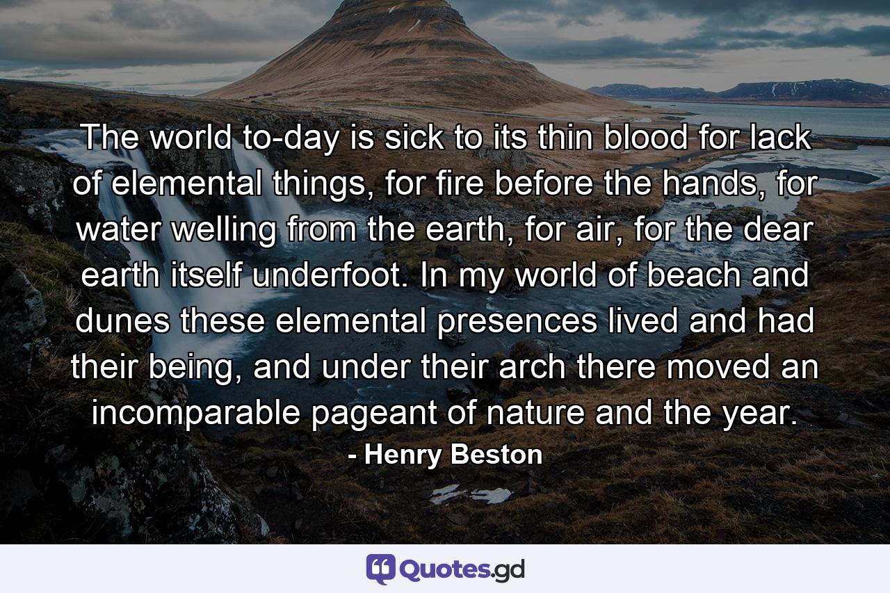 The world to-day is sick to its thin blood for lack of elemental things, for fire before the hands, for water welling from the earth, for air, for the dear earth itself underfoot. In my world of beach and dunes these elemental presences lived and had their being, and under their arch there moved an incomparable pageant of nature and the year. - Quote by Henry Beston