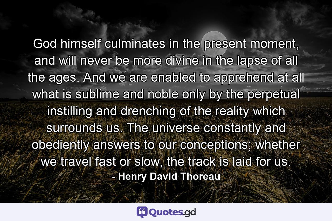 God himself culminates in the present moment, and will never be more divine in the lapse of all the ages. And we are enabled to apprehend at all what is sublime and noble only by the perpetual instilling and drenching of the reality which surrounds us. The universe constantly and obediently answers to our conceptions; whether we travel fast or slow, the track is laid for us. - Quote by Henry David Thoreau