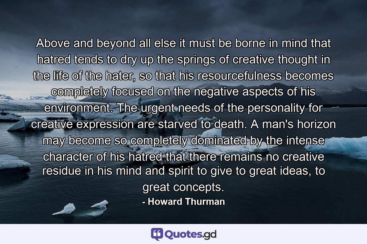 Above and beyond all else it must be borne in mind that hatred tends to dry up the springs of creative thought in the life of the hater, so that his resourcefulness becomes completely focused on the negative aspects of his environment. The urgent needs of the personality for creative expression are starved to death. A man's horizon may become so completely dominated by the intense character of his hatred that there remains no creative residue in his mind and spirit to give to great ideas, to great concepts. - Quote by Howard Thurman