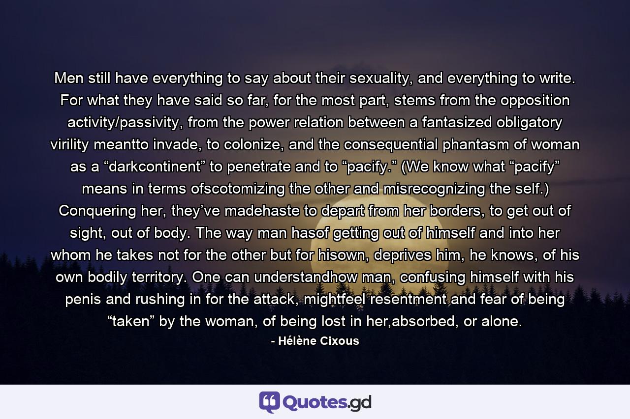 Men still have everything to say about their sexuality, and everything to write. For what they have said so far, for the most part, stems from the opposition activity/passivity, from the power relation between a fantasized obligatory virility meantto invade, to colonize, and the consequential phantasm of woman as a “darkcontinent” to penetrate and to “pacify.” (We know what “pacify” means in terms ofscotomizing the other and misrecognizing the self.) Conquering her, they’ve madehaste to depart from her borders, to get out of sight, out of body. The way man hasof getting out of himself and into her whom he takes not for the other but for hisown, deprives him, he knows, of his own bodily territory. One can understandhow man, confusing himself with his penis and rushing in for the attack, mightfeel resentment and fear of being “taken” by the woman, of being lost in her,absorbed, or alone. - Quote by Hélène Cixous