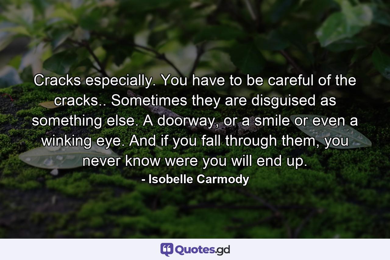 Cracks especially. You have to be careful of the cracks.. Sometimes they are disguised as something else. A doorway, or a smile or even a winking eye. And if you fall through them, you never know were you will end up. - Quote by Isobelle Carmody