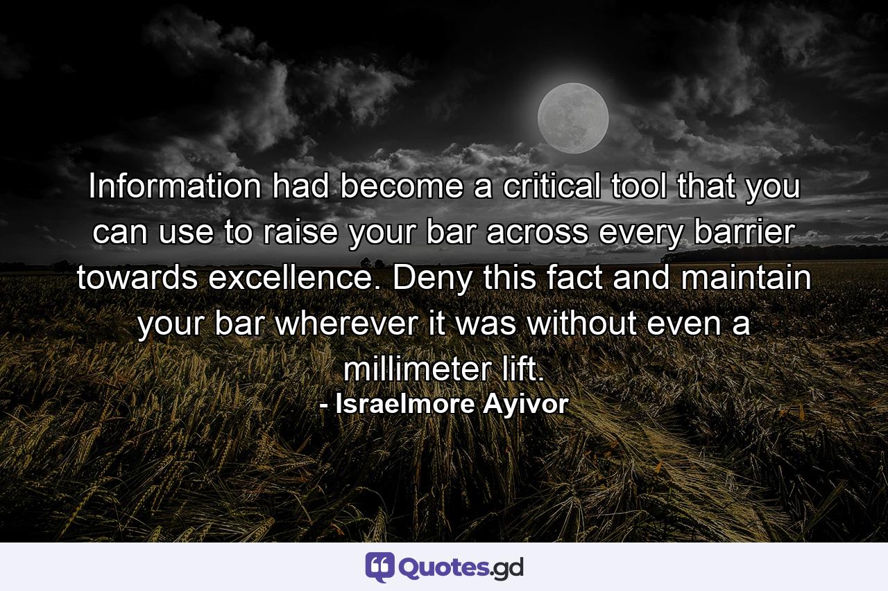 Information had become a critical tool that you can use to raise your bar across every barrier towards excellence. Deny this fact and maintain your bar wherever it was without even a millimeter lift. - Quote by Israelmore Ayivor