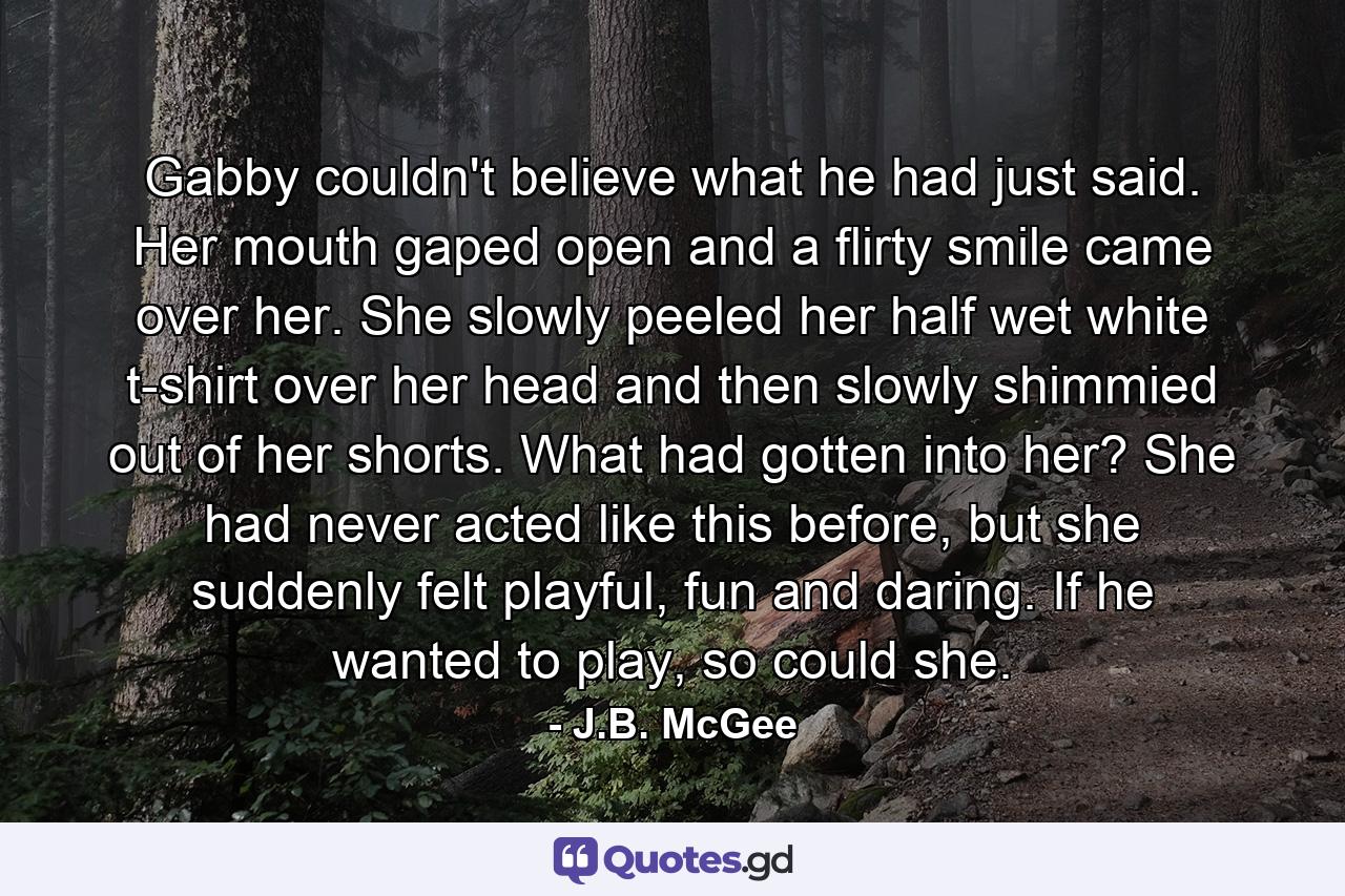 Gabby couldn't believe what he had just said. Her mouth gaped open and a flirty smile came over her. She slowly peeled her half wet white t-shirt over her head and then slowly shimmied out of her shorts. What had gotten into her? She had never acted like this before, but she suddenly felt playful, fun and daring. If he wanted to play, so could she. - Quote by J.B. McGee