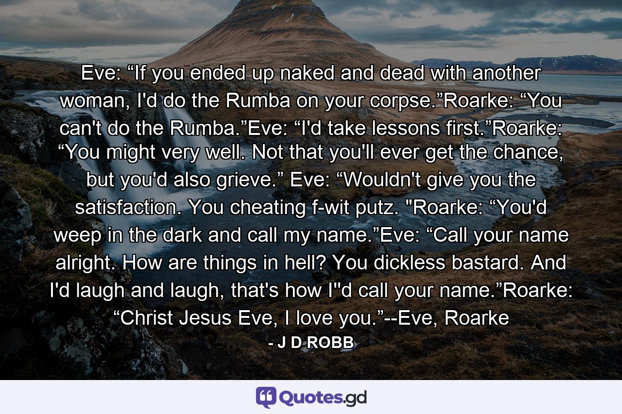 Eve: “If you ended up naked and dead with another woman, I'd do the Rumba on your corpse.”Roarke: “You can't do the Rumba.”Eve: “I'd take lessons first.”Roarke: “You might very well. Not that you'll ever get the chance, but you'd also grieve.” Eve: “Wouldn't give you the satisfaction. You cheating f-wit putz. 