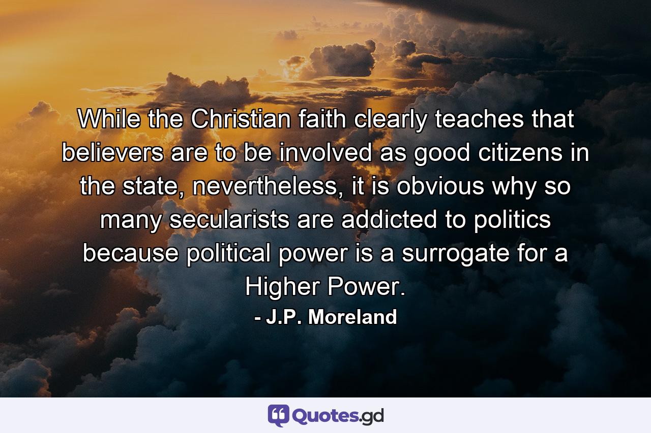 While the Christian faith clearly teaches that believers are to be involved as good citizens in the state, nevertheless, it is obvious why so many secularists are addicted to politics because political power is a surrogate for a Higher Power. - Quote by J.P. Moreland