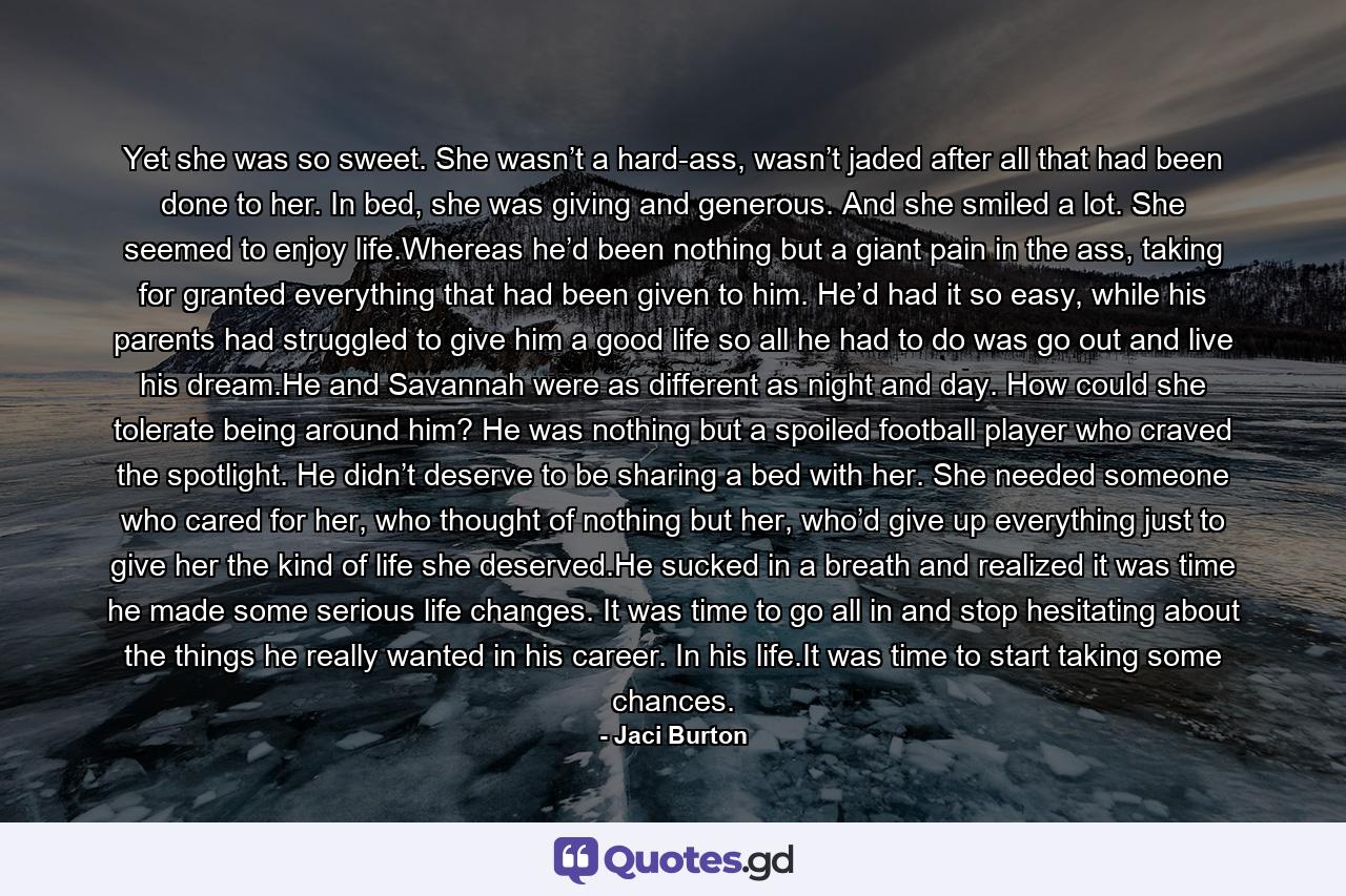 Yet she was so sweet. She wasn’t a hard-ass, wasn’t jaded after all that had been done to her. In bed, she was giving and generous. And she smiled a lot. She seemed to enjoy life.Whereas he’d been nothing but a giant pain in the ass, taking for granted everything that had been given to him. He’d had it so easy, while his parents had struggled to give him a good life so all he had to do was go out and live his dream.He and Savannah were as different as night and day. How could she tolerate being around him? He was nothing but a spoiled football player who craved the spotlight. He didn’t deserve to be sharing a bed with her. She needed someone who cared for her, who thought of nothing but her, who’d give up everything just to give her the kind of life she deserved.He sucked in a breath and realized it was time he made some serious life changes. It was time to go all in and stop hesitating about the things he really wanted in his career. In his life.It was time to start taking some chances. - Quote by Jaci Burton