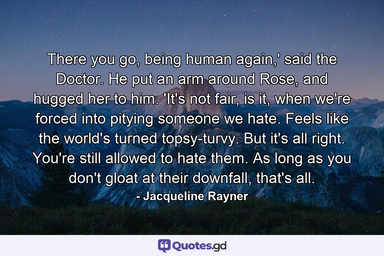 There you go, being human again,' said the Doctor. He put an arm around Rose, and hugged her to him. 'It's not fair, is it, when we're forced into pitying someone we hate. Feels like the world's turned topsy-turvy. But it's all right. You're still allowed to hate them. As long as you don't gloat at their downfall, that's all. - Quote by Jacqueline Rayner