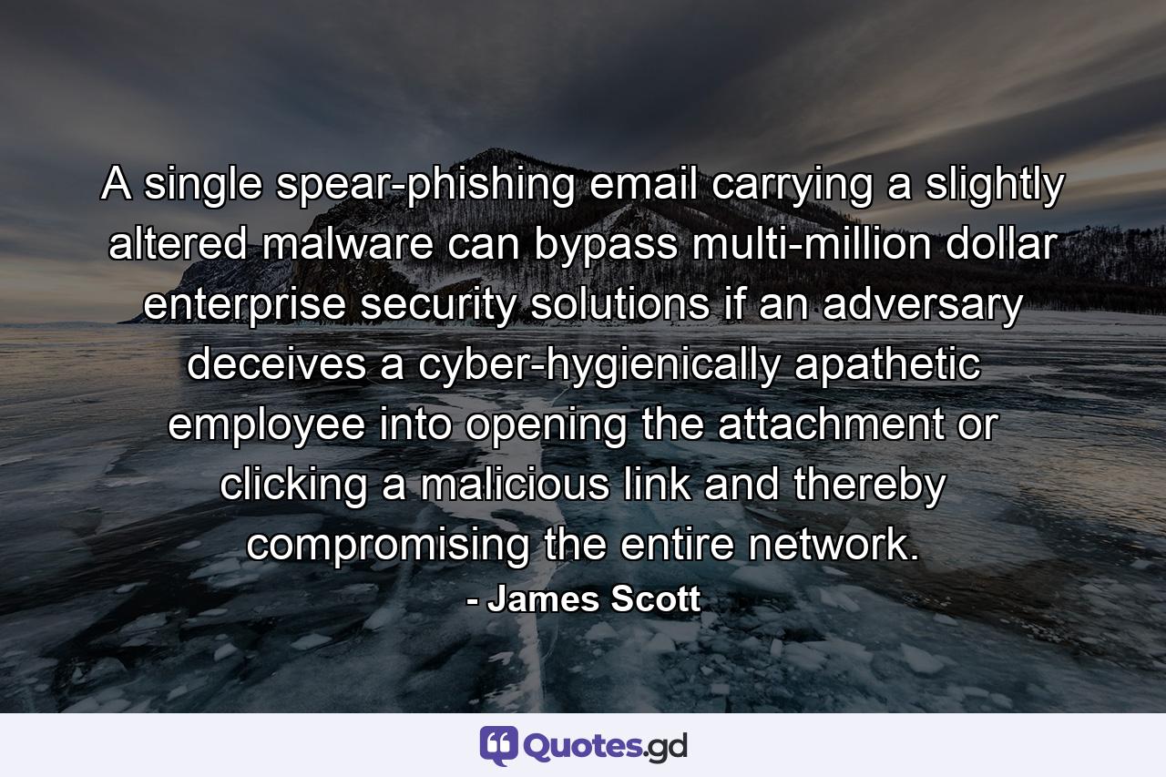 A single spear-phishing email carrying a slightly altered malware can bypass multi-million dollar enterprise security solutions if an adversary deceives a cyber-hygienically apathetic employee into opening the attachment or clicking a malicious link and thereby compromising the entire network. - Quote by James Scott