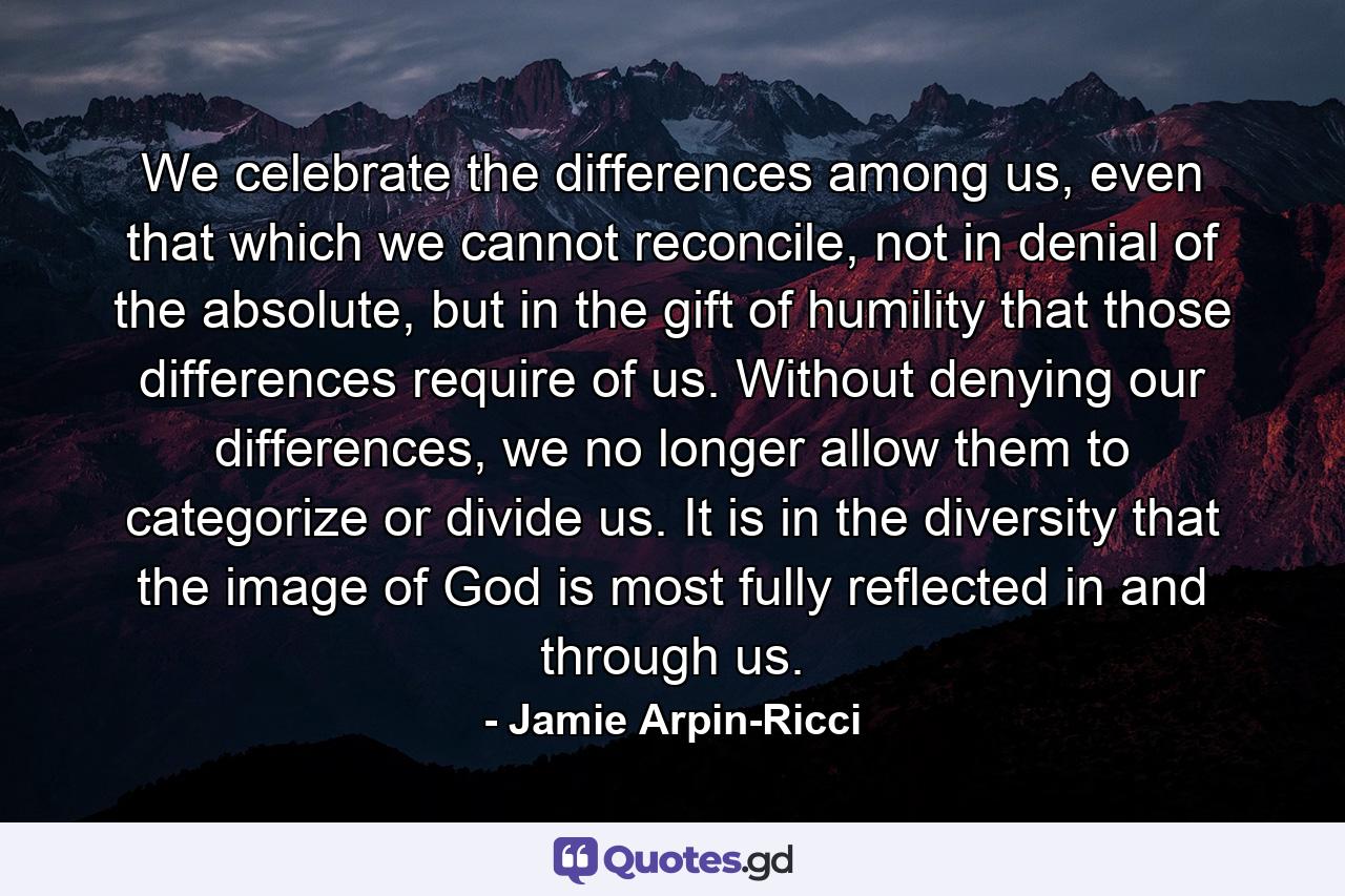 We celebrate the differences among us, even that which we cannot reconcile, not in denial of the absolute, but in the gift of humility that those differences require of us. Without denying our differences, we no longer allow them to categorize or divide us. It is in the diversity that the image of God is most fully reflected in and through us. - Quote by Jamie Arpin-Ricci