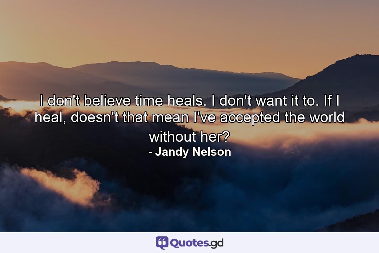 I don't believe time heals. I don't want it to. If I heal, doesn't that mean I've accepted the world without her? - Quote by Jandy Nelson