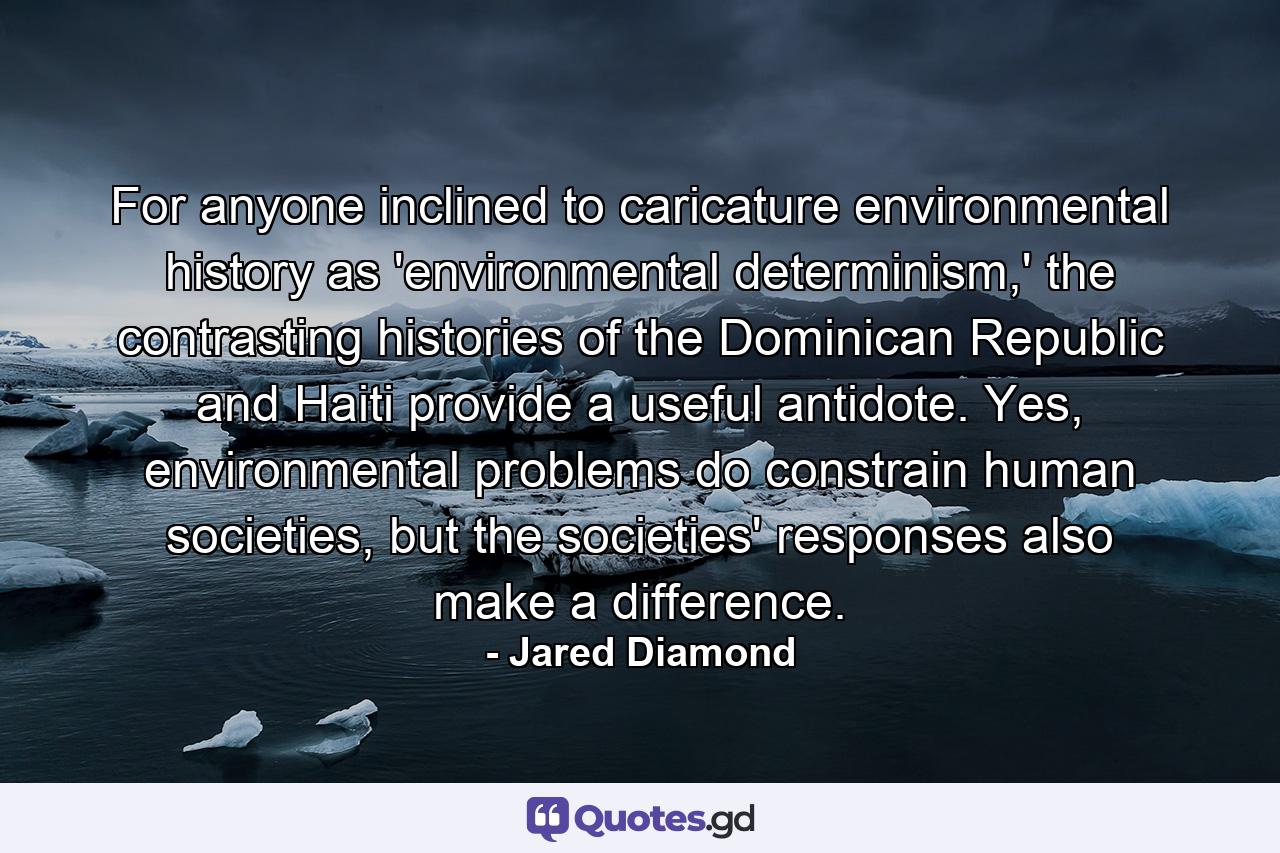 For anyone inclined to caricature environmental history as 'environmental determinism,' the contrasting histories of the Dominican Republic and Haiti provide a useful antidote. Yes, environmental problems do constrain human societies, but the societies' responses also make a difference. - Quote by Jared Diamond