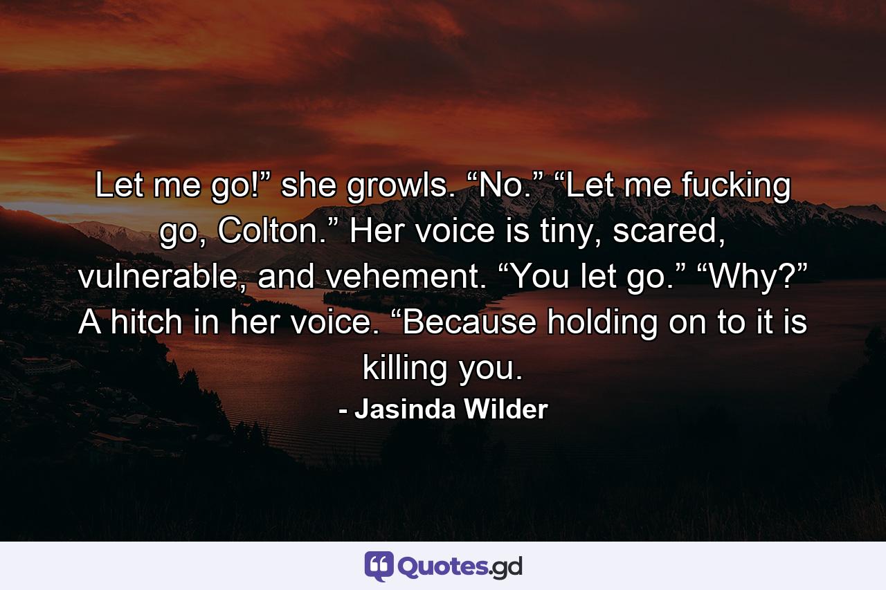 Let me go!” she growls. “No.” “Let me fucking go, Colton.” Her voice is tiny, scared, vulnerable, and vehement. “You let go.” “Why?” A hitch in her voice. “Because holding on to it is killing you. - Quote by Jasinda Wilder