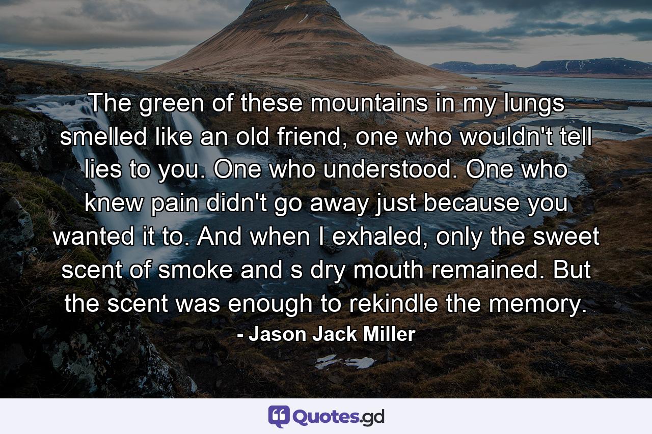 The green of these mountains in my lungs smelled like an old friend, one who wouldn't tell lies to you. One who understood. One who knew pain didn't go away just because you wanted it to. And when I exhaled, only the sweet scent of smoke and s dry mouth remained. But the scent was enough to rekindle the memory. - Quote by Jason Jack Miller