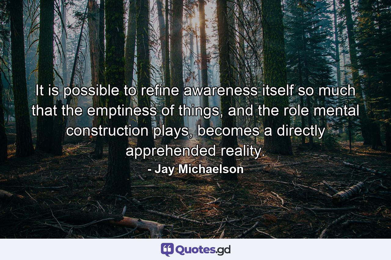 It is possible to refine awareness itself so much that the emptiness of things, and the role mental construction plays, becomes a directly apprehended reality. - Quote by Jay Michaelson