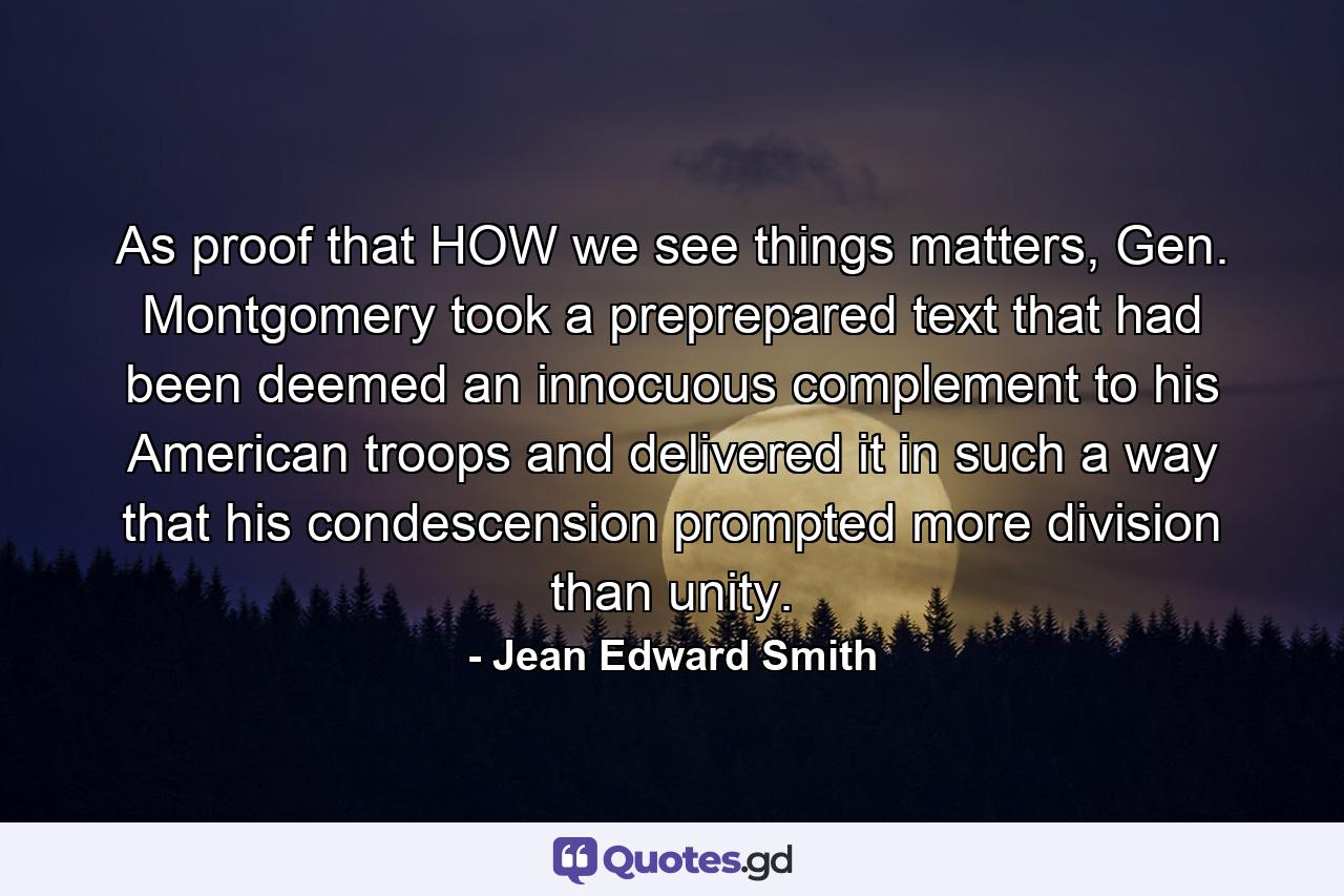 As proof that HOW we see things matters, Gen. Montgomery took a preprepared text that had been deemed an innocuous complement to his American troops and delivered it in such a way that his condescension prompted more division than unity. - Quote by Jean Edward Smith