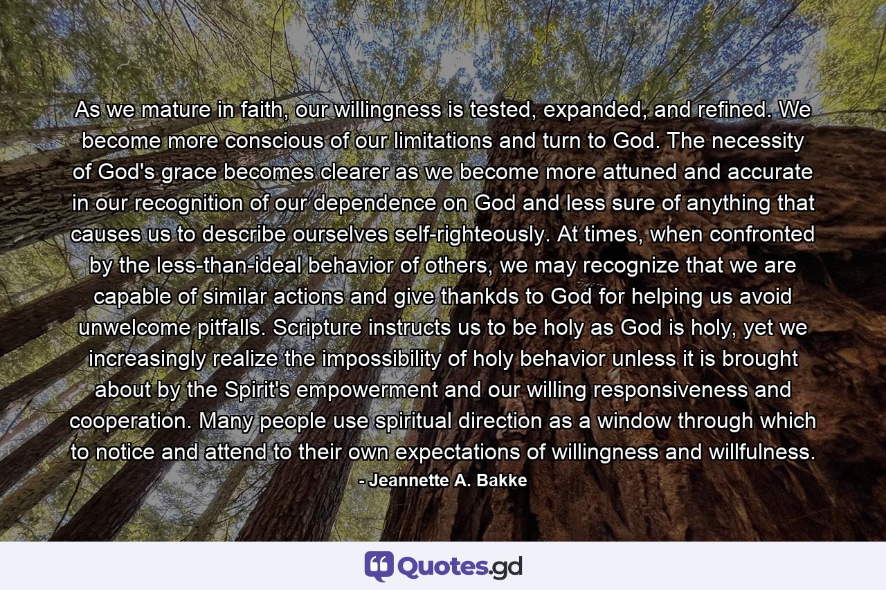 As we mature in faith, our willingness is tested, expanded, and refined. We become more conscious of our limitations and turn to God. The necessity of God's grace becomes clearer as we become more attuned and accurate in our recognition of our dependence on God and less sure of anything that causes us to describe ourselves self-righteously. At times, when confronted by the less-than-ideal behavior of others, we may recognize that we are capable of similar actions and give thankds to God for helping us avoid unwelcome pitfalls. Scripture instructs us to be holy as God is holy, yet we increasingly realize the impossibility of holy behavior unless it is brought about by the Spirit's empowerment and our willing responsiveness and cooperation. Many people use spiritual direction as a window through which to notice and attend to their own expectations of willingness and willfulness. - Quote by Jeannette A. Bakke