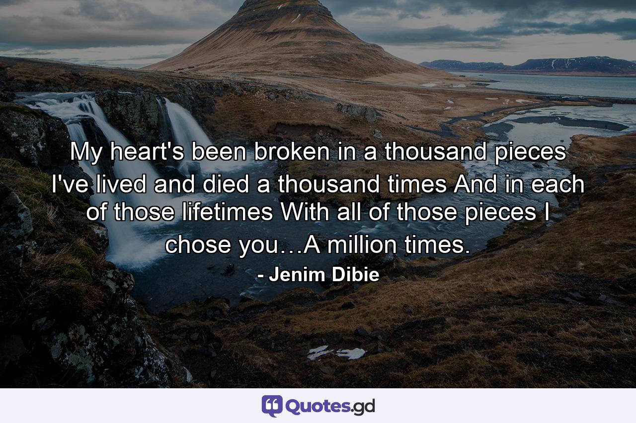 My heart's been broken in a thousand pieces I've lived and died a thousand times And in each of those lifetimes With all of those pieces I chose you…A million times. - Quote by Jenim Dibie