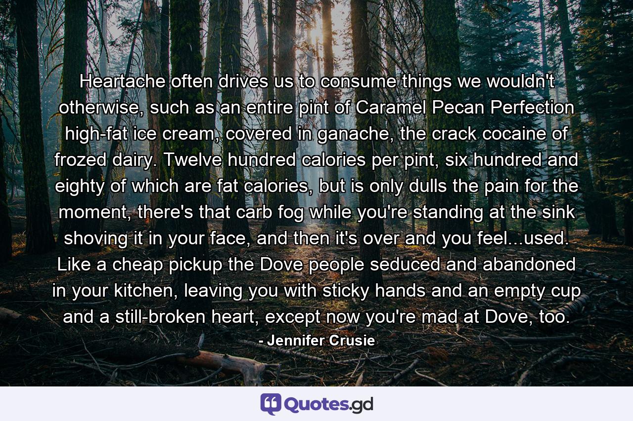 Heartache often drives us to consume things we wouldn't otherwise, such as an entire pint of Caramel Pecan Perfection high-fat ice cream, covered in ganache, the crack cocaine of frozed dairy. Twelve hundred calories per pint, six hundred and eighty of which are fat calories, but is only dulls the pain for the moment, there's that carb fog while you're standing at the sink shoving it in your face, and then it's over and you feel...used. Like a cheap pickup the Dove people seduced and abandoned in your kitchen, leaving you with sticky hands and an empty cup and a still-broken heart, except now you're mad at Dove, too. - Quote by Jennifer Crusie