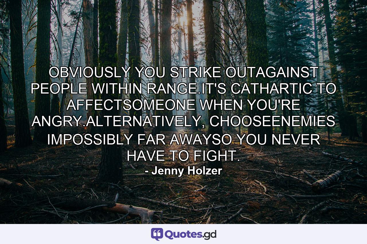 OBVIOUSLY YOU STRIKE OUTAGAINST PEOPLE WITHIN RANGE.IT'S CATHARTIC TO AFFECTSOMEONE WHEN YOU'RE ANGRY.ALTERNATIVELY, CHOOSEENEMIES IMPOSSIBLY FAR AWAYSO YOU NEVER HAVE TO FIGHT. - Quote by Jenny Holzer