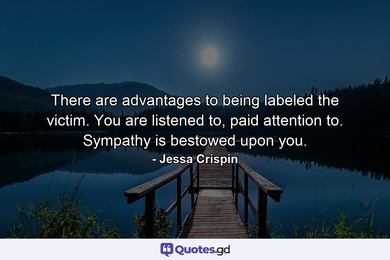 There are advantages to being labeled the victim. You are listened to, paid attention to. Sympathy is bestowed upon you. - Quote by Jessa Crispin