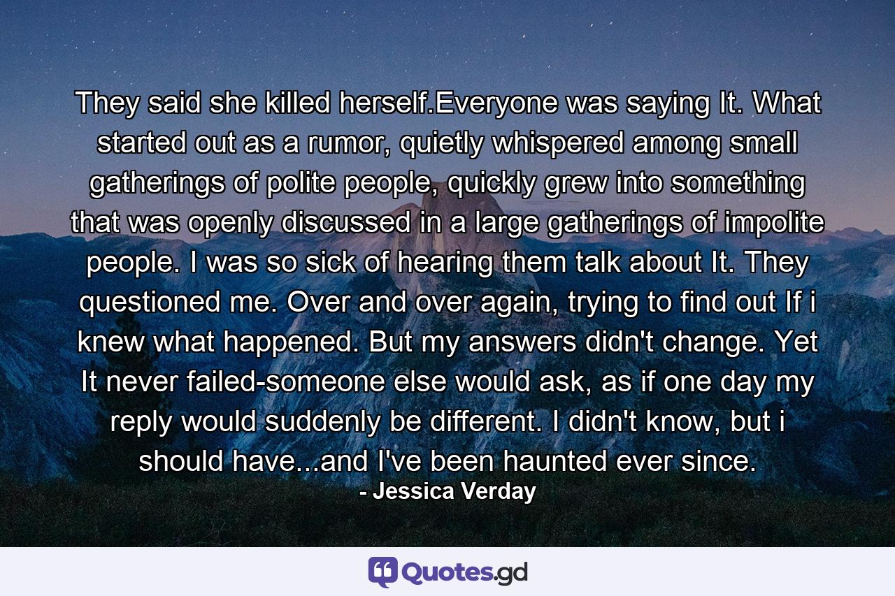 They said she killed herself.Everyone was saying It. What started out as a rumor, quietly whispered among small gatherings of polite people, quickly grew into something that was openly discussed in a large gatherings of impolite people. I was so sick of hearing them talk about It. They questioned me. Over and over again, trying to find out If i knew what happened. But my answers didn't change. Yet It never failed-someone else would ask, as if one day my reply would suddenly be different. I didn't know, but i should have...and I've been haunted ever since. - Quote by Jessica Verday