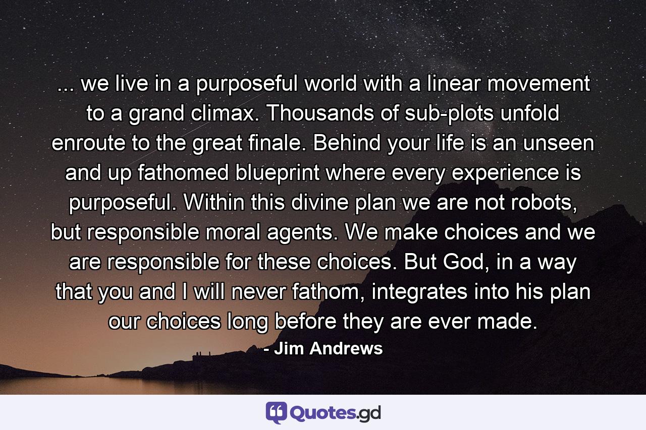 ... we live in a purposeful world with a linear movement to a grand climax. Thousands of sub-plots unfold enroute to the great finale. Behind your life is an unseen and up fathomed blueprint where every experience is purposeful. Within this divine plan we are not robots, but responsible moral agents. We make choices and we are responsible for these choices. But God, in a way that you and I will never fathom, integrates into his plan our choices long before they are ever made. - Quote by Jim Andrews