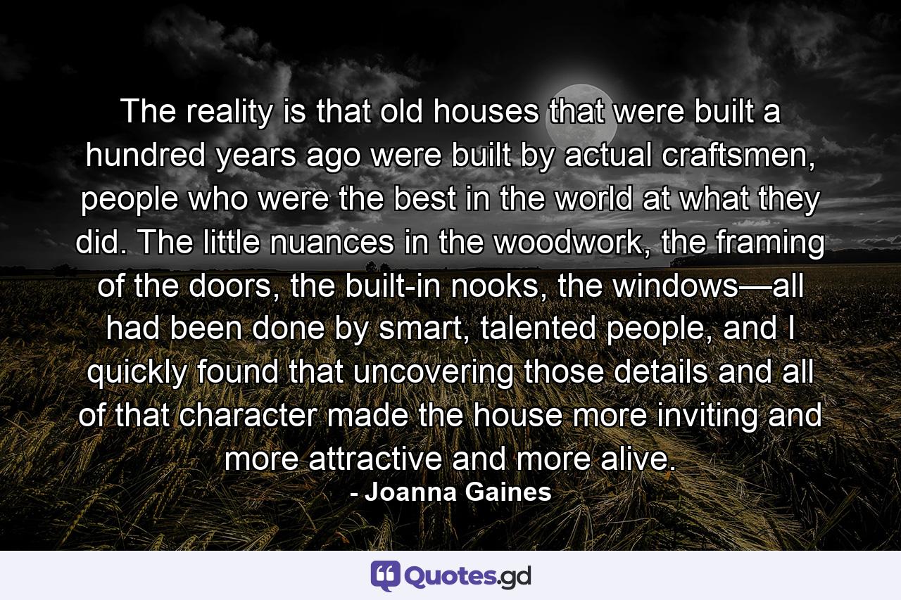 The reality is that old houses that were built a hundred years ago were built by actual craftsmen, people who were the best in the world at what they did. The little nuances in the woodwork, the framing of the doors, the built-in nooks, the windows—all had been done by smart, talented people, and I quickly found that uncovering those details and all of that character made the house more inviting and more attractive and more alive. - Quote by Joanna Gaines