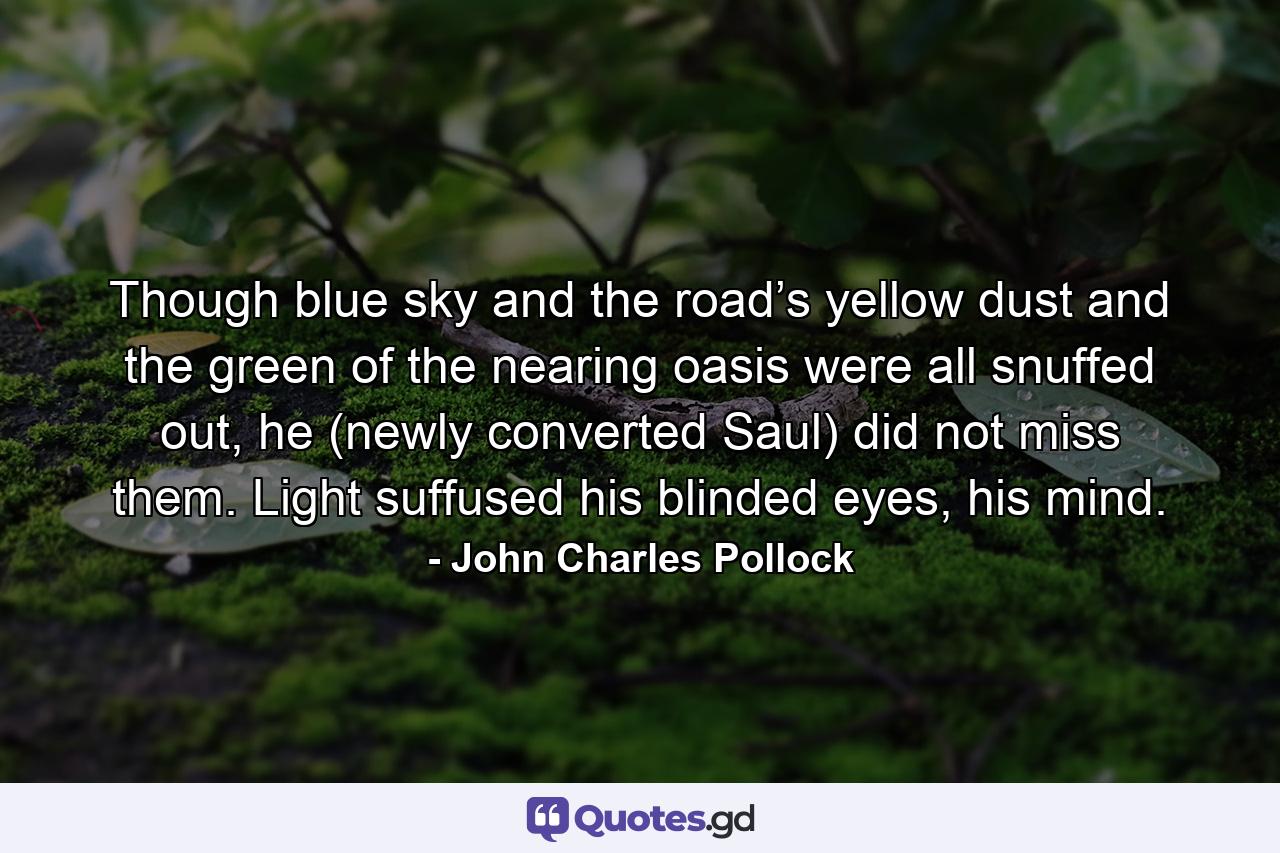 Though blue sky and the road’s yellow dust and the green of the nearing oasis were all snuffed out, he (newly converted Saul) did not miss them. Light suffused his blinded eyes, his mind. - Quote by John Charles Pollock