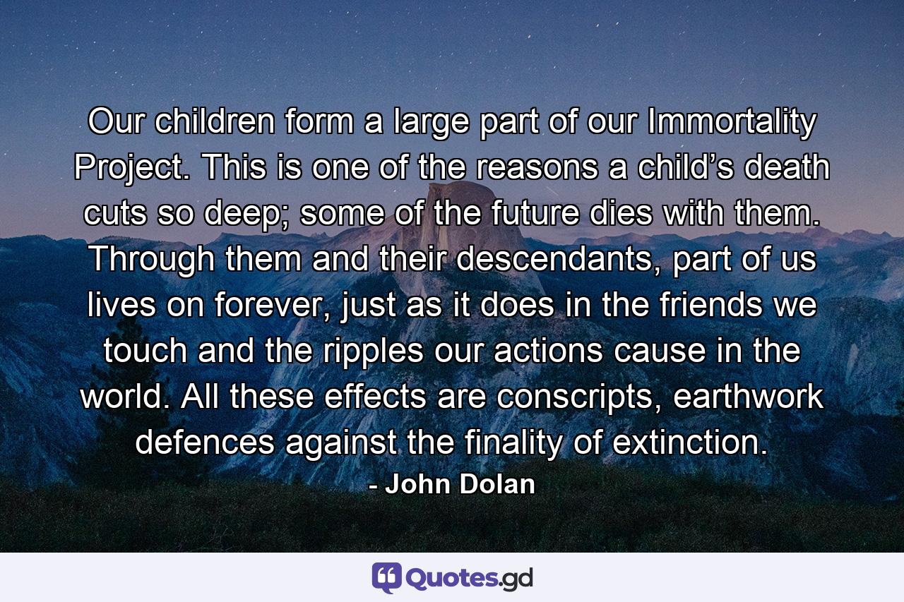 Our children form a large part of our Immortality Project. This is one of the reasons a child’s death cuts so deep; some of the future dies with them. Through them and their descendants, part of us lives on forever, just as it does in the friends we touch and the ripples our actions cause in the world. All these effects are conscripts, earthwork defences against the finality of extinction. - Quote by John Dolan