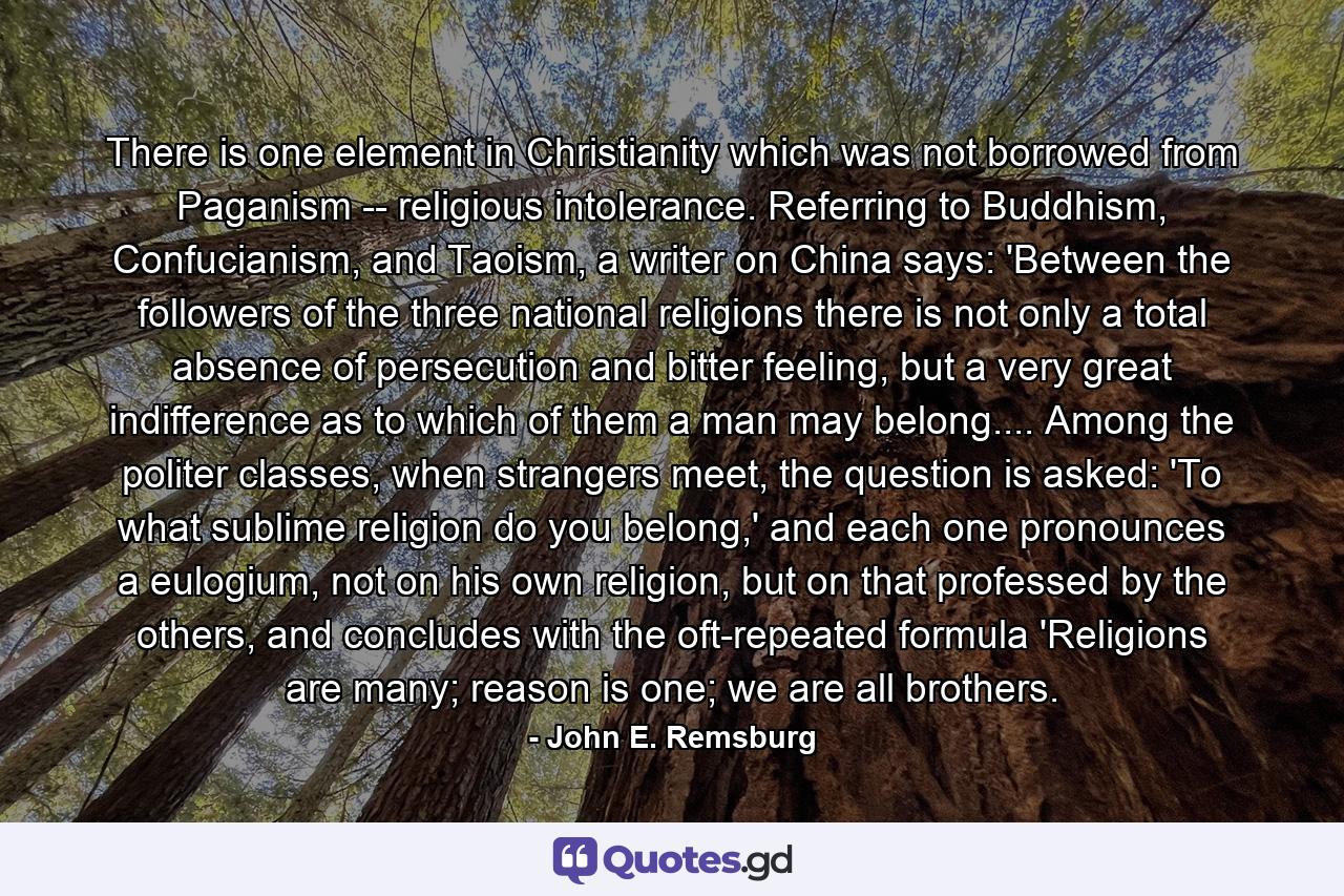 There is one element in Christianity which was not borrowed from Paganism -- religious intolerance. Referring to Buddhism, Confucianism, and Taoism, a writer on China says: 'Between the followers of the three national religions there is not only a total absence of persecution and bitter feeling, but a very great indifference as to which of them a man may belong.... Among the politer classes, when strangers meet, the question is asked: 'To what sublime religion do you belong,' and each one pronounces a eulogium, not on his own religion, but on that professed by the others, and concludes with the oft-repeated formula 'Religions are many; reason is one; we are all brothers. - Quote by John E. Remsburg