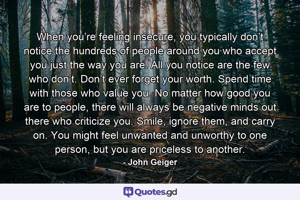 When you’re feeling insecure, you typically don’t notice the hundreds of people around you who accept you just the way you are. All you notice are the few who don’t. Don’t ever forget your worth. Spend time with those who value you. No matter how good you are to people, there will always be negative minds out there who criticize you. Smile, ignore them, and carry on. You might feel unwanted and unworthy to one person, but you are priceless to another. - Quote by John Geiger