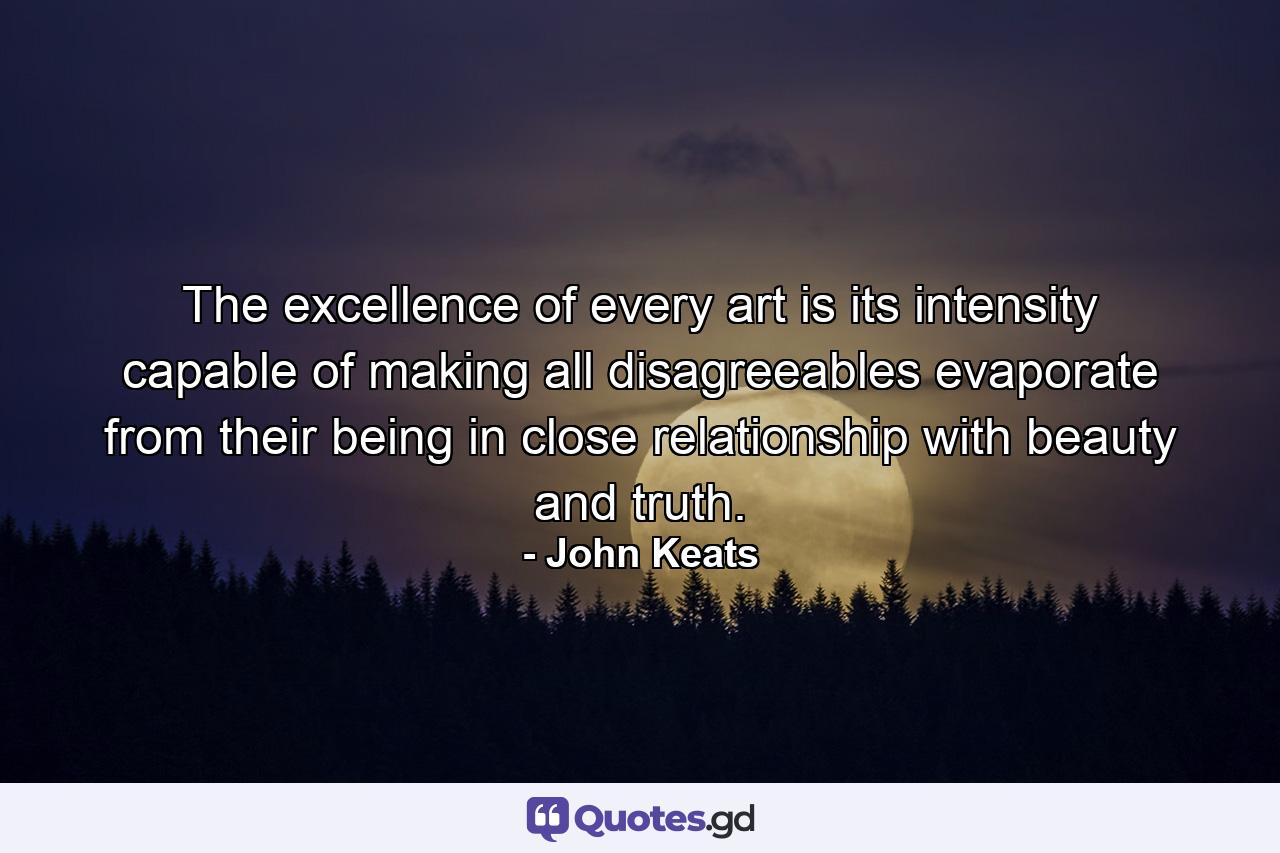 The excellence of every art is its intensity  capable of making all disagreeables evaporate  from their being in close relationship with beauty and truth. - Quote by John Keats